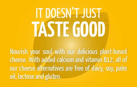 Nourish your soul with our delicious plant-based cheese. With added calcium and vitamin B12, all of our cheese alternatives are free of dairy, soy, palm oil, lactose and gluten.